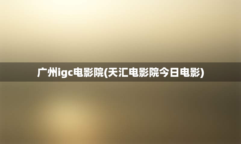 广州igc电影院(天汇电影院今日电影)