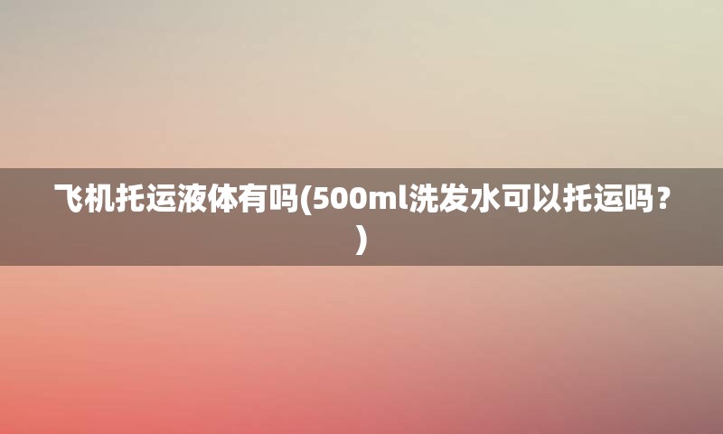 飞机托运液体有吗(500ml洗发水可以托运吗？)