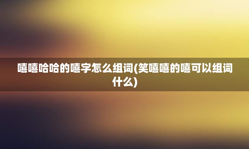 嘻嘻哈哈的嘻字怎么组词(笑嘻嘻的嘻可以组词什么)