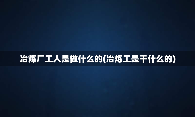 冶炼厂工人是做什么的(冶炼工是干什么的)