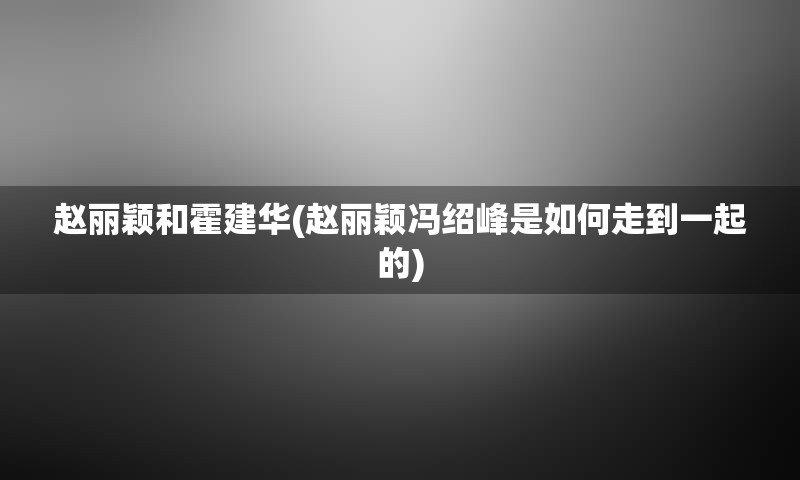 赵丽颖和霍建华(赵丽颖冯绍峰是如何走到一起的)