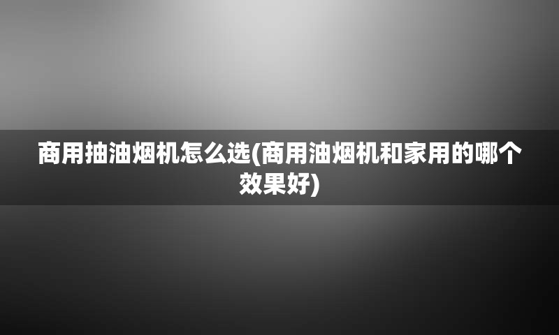 商用抽油烟机怎么选(商用油烟机和家用的哪个效果好)