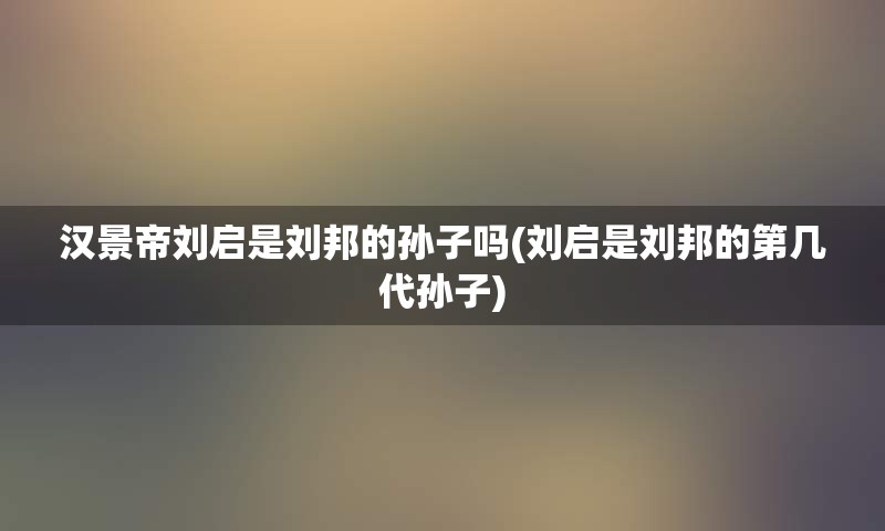 汉景帝刘启是刘邦的孙子吗(刘启是刘邦的第几代孙子)