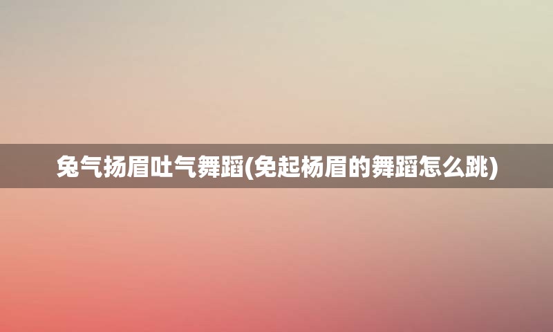 兔气扬眉吐气舞蹈(免起杨眉的舞蹈怎么跳)