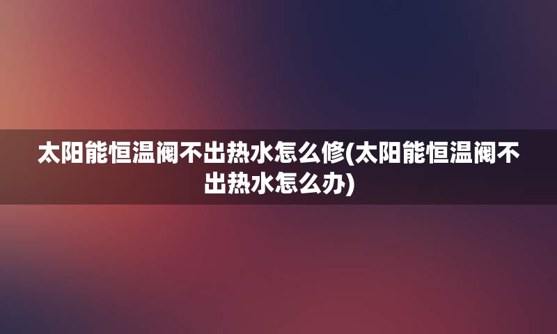 太阳能恒温阀不出热水怎么修(太阳能恒温阀不出热水怎么办)