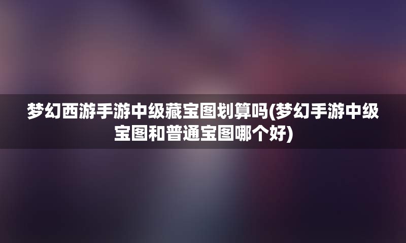 梦幻西游手游中级藏宝图划算吗(梦幻手游中级宝图和普通宝图哪个好)