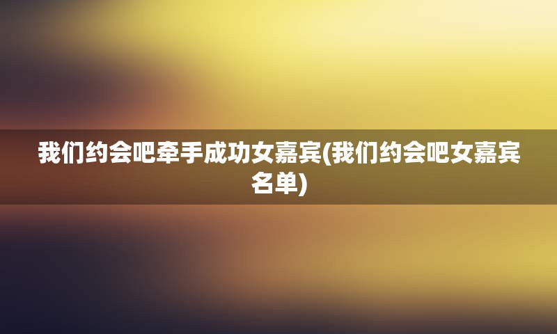 我们约会吧牵手成功女嘉宾(我们约会吧女嘉宾名单)