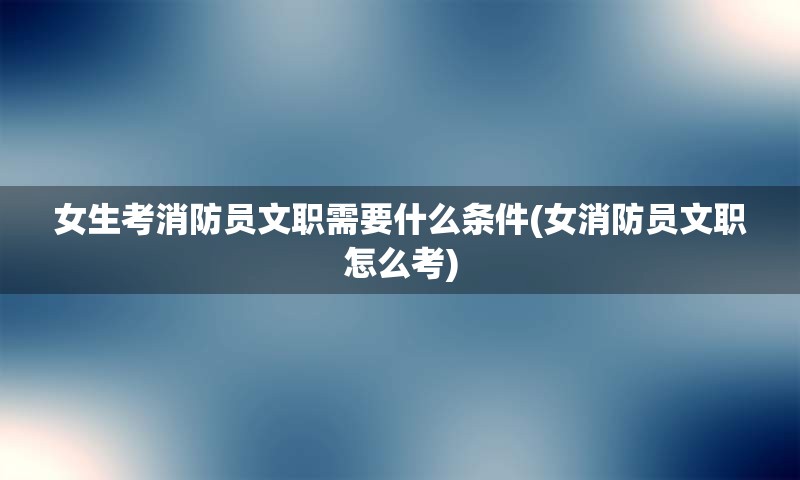 女生考消防员文职需要什么条件(女消防员文职怎么考)