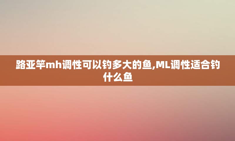 路亚竿mh调性可以钓多大的鱼,ML调性适合钓什么鱼