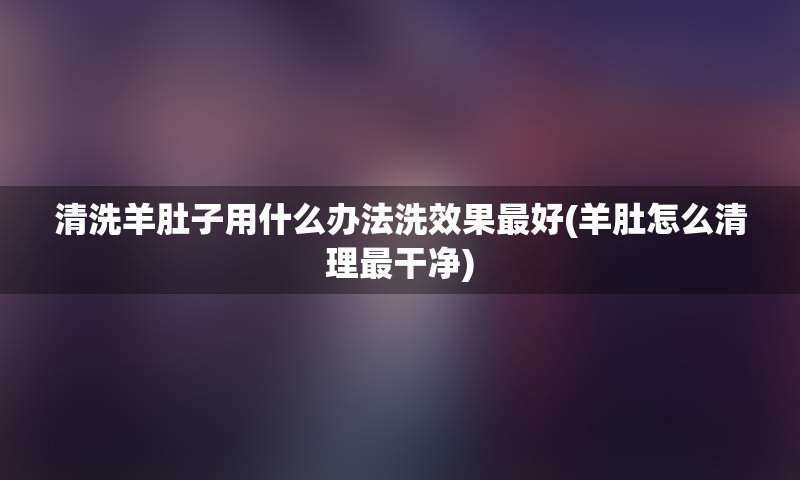 清洗羊肚子用什么办法洗效果最好(羊肚怎么清理最干净)