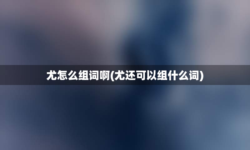 尤怎么组词啊(尤还可以组什么词)