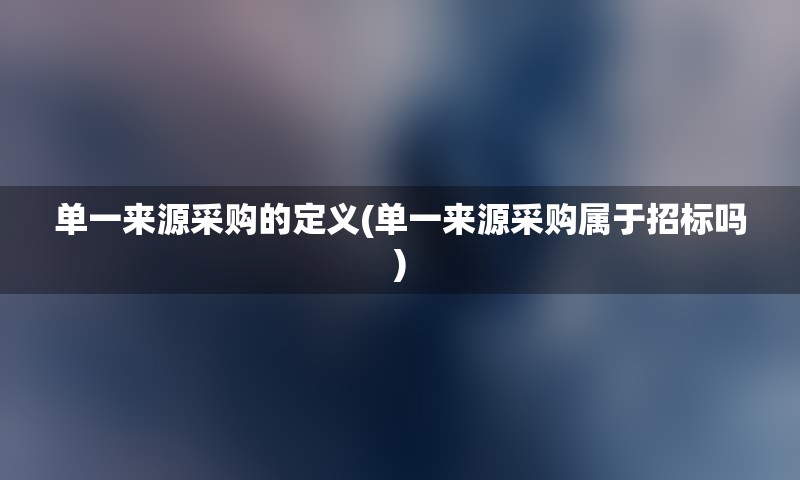 单一来源采购的定义(单一来源采购属于招标吗)