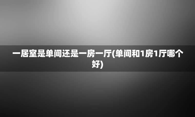 一居室是单间还是一房一厅(单间和1房1厅哪个好)