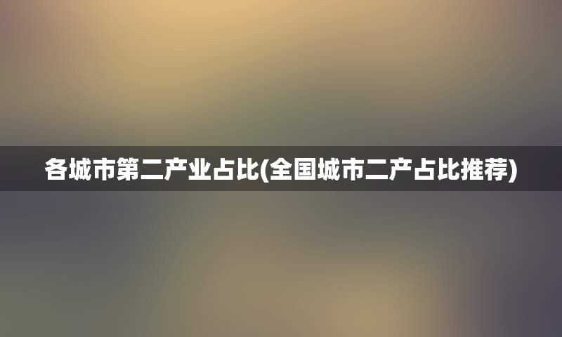 各城市第二产业占比(全国城市二产占比推荐)