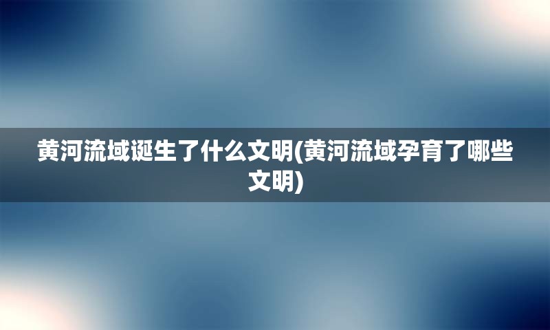 黄河流域诞生了什么文明(黄河流域孕育了哪些文明)