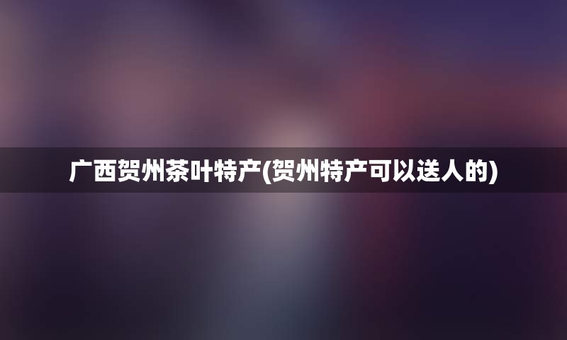 广西贺州茶叶特产(贺州特产可以送人的)