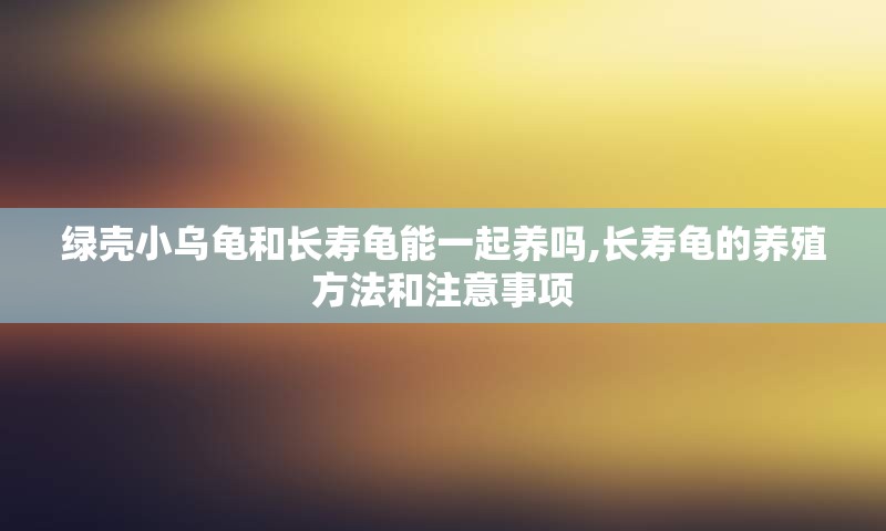 绿壳小乌龟和长寿龟能一起养吗,长寿龟的养殖方法和注意事项