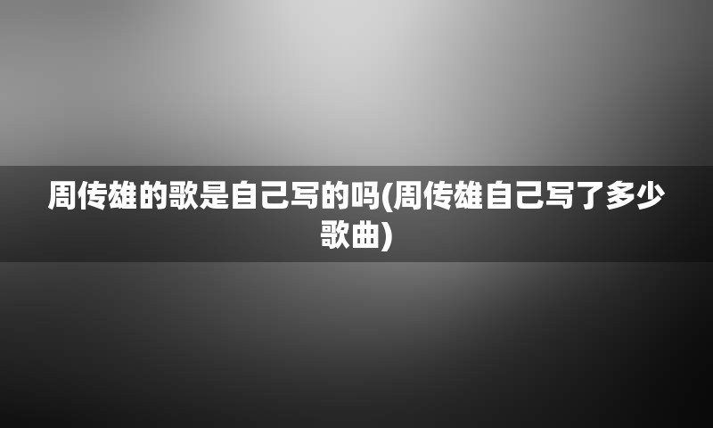 周传雄的歌是自己写的吗(周传雄自己写了多少歌曲)