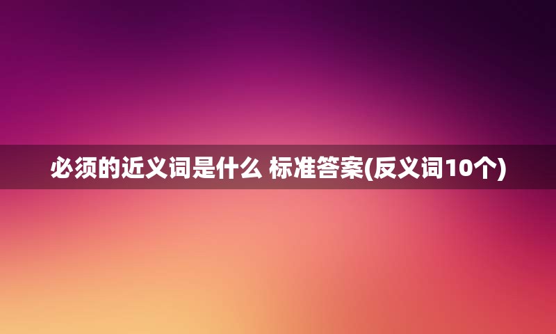 必须的近义词是什么 标准答案(反义词10个)