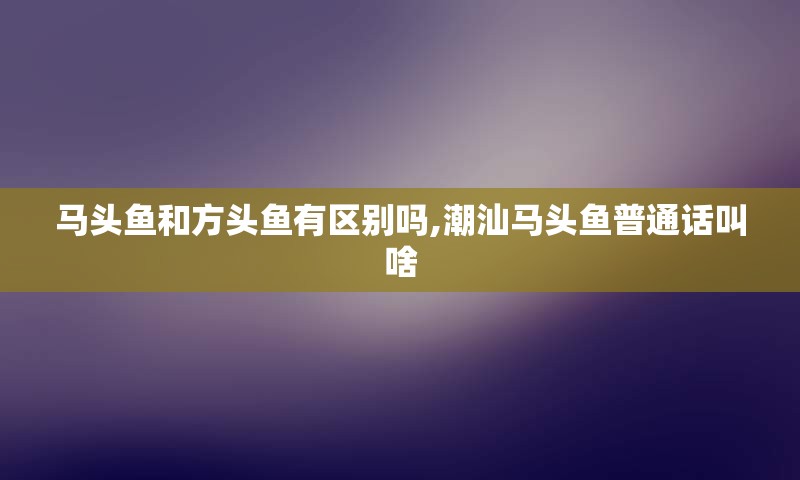 马头鱼和方头鱼有区别吗,潮汕马头鱼普通话叫啥