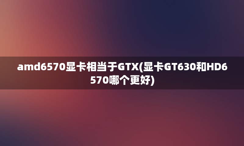 amd6570显卡相当于GTX(显卡GT630和HD6570哪个更好)