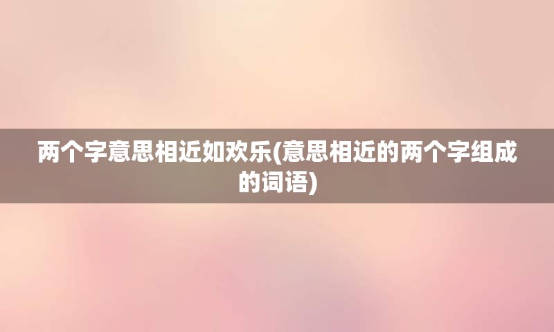 两个字意思相近如欢乐(意思相近的两个字组成的词语)