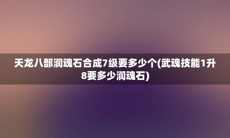 天龙八部润魂石合成7级要多少个(武魂技能1升8要多少润魂石)