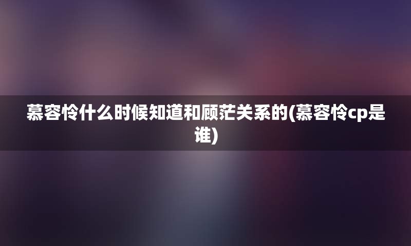 慕容怜什么时候知道和顾茫关系的(慕容怜cp是谁)