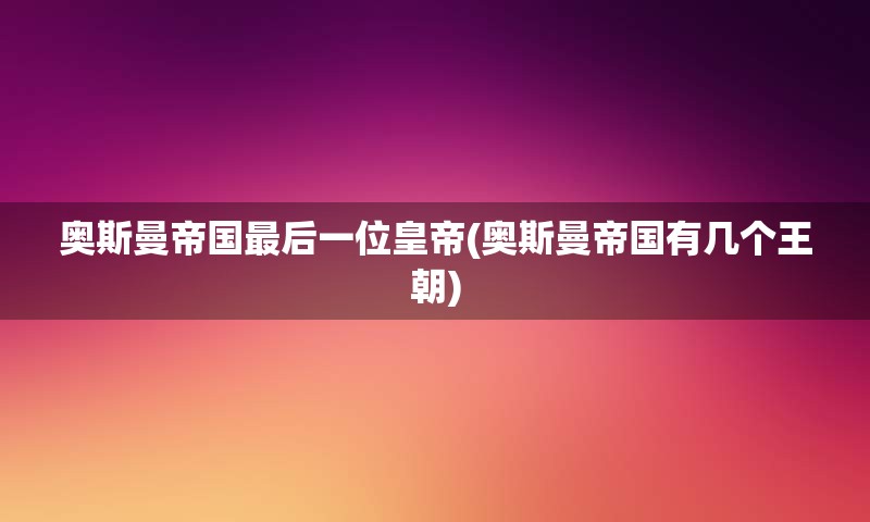 奥斯曼帝国最后一位皇帝(奥斯曼帝国有几个王朝)