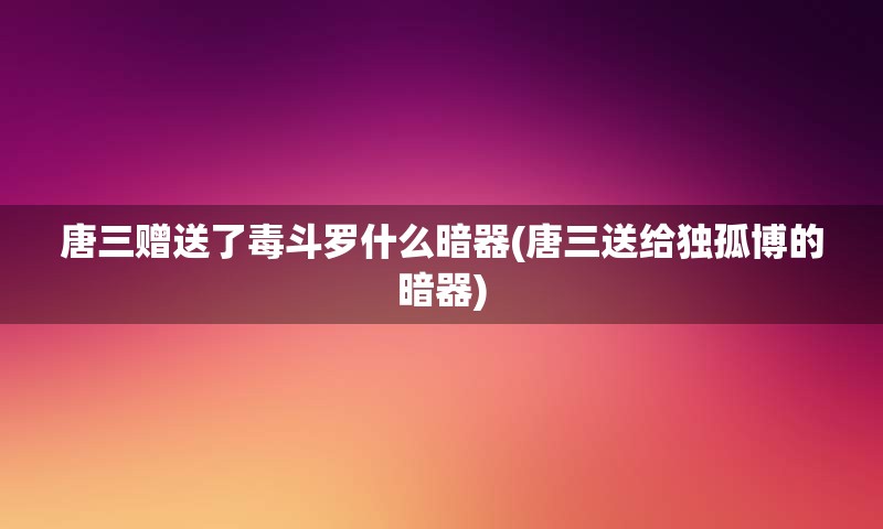 唐三赠送了毒斗罗什么暗器(唐三送给独孤博的暗器)