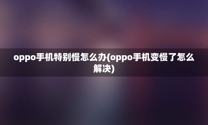 oppo手机特别慢怎么办(oppo手机变慢了怎么解决)