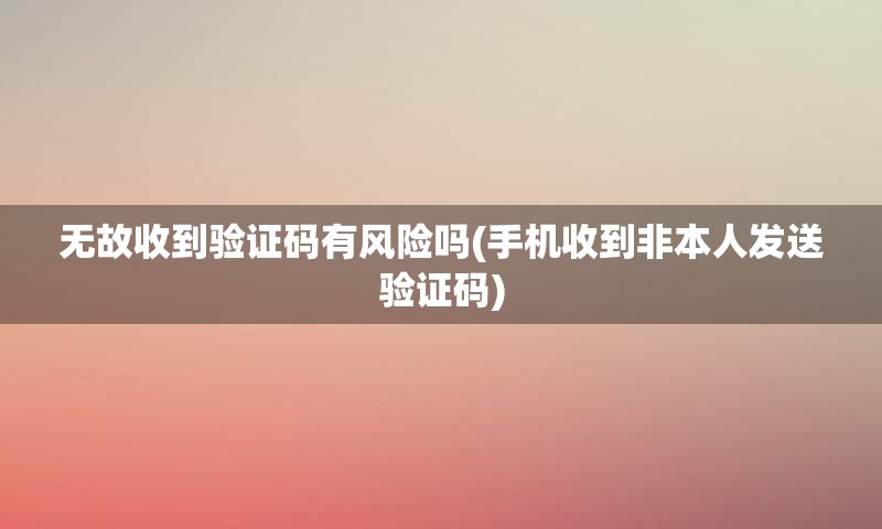 无故收到验证码有风险吗(手机收到非本人发送验证码)