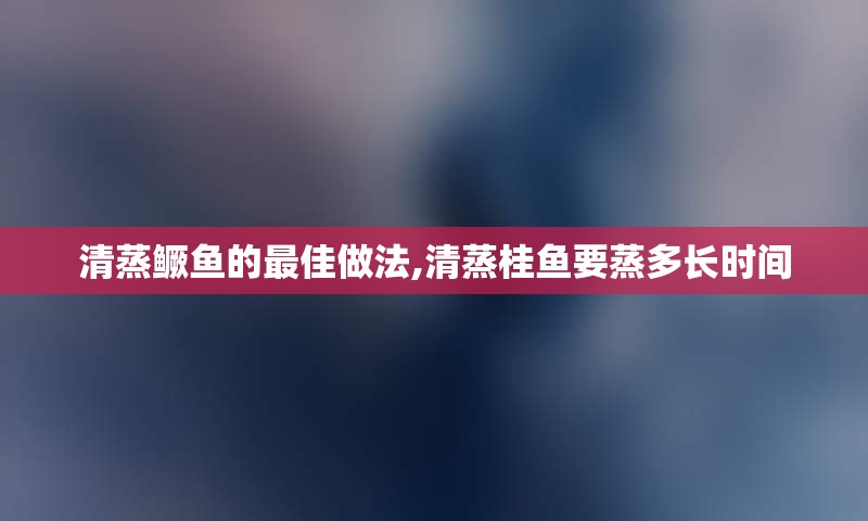 清蒸鳜鱼的最佳做法,清蒸桂鱼要蒸多长时间