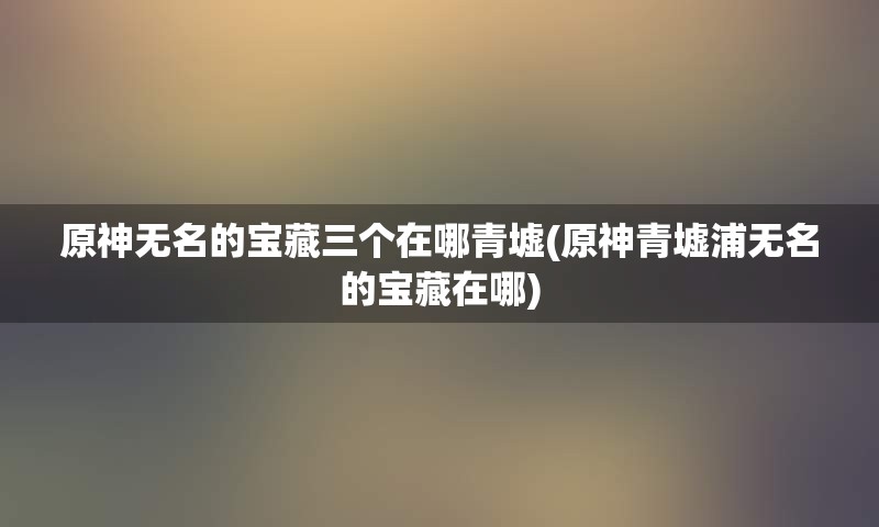 原神无名的宝藏三个在哪青墟(原神青墟浦无名的宝藏在哪)