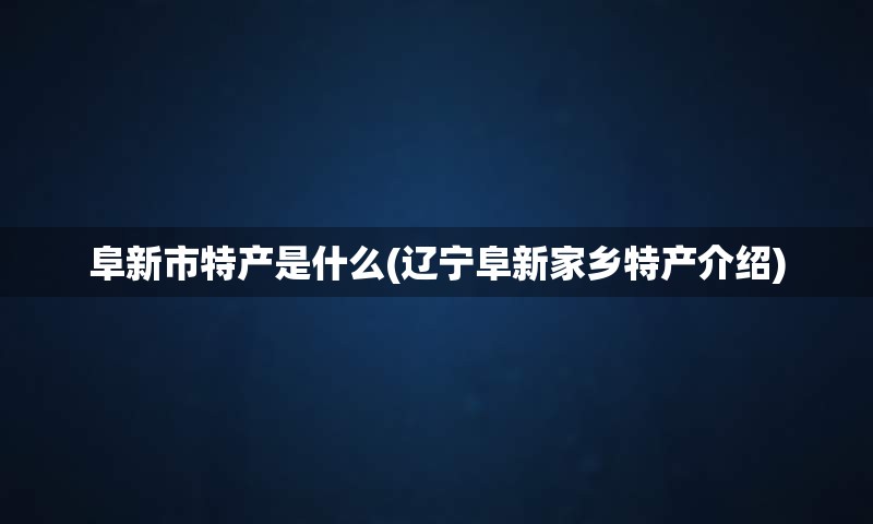 阜新市特产是什么(辽宁阜新家乡特产介绍)