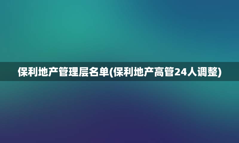 保利地产管理层名单(保利地产高管24人调整)