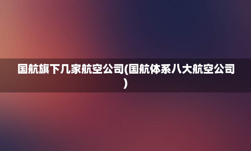 国航旗下几家航空公司(国航体系八大航空公司)