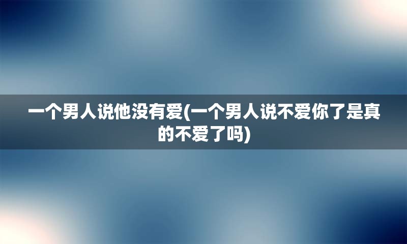 一个男人说他没有爱(一个男人说不爱你了是真的不爱了吗)