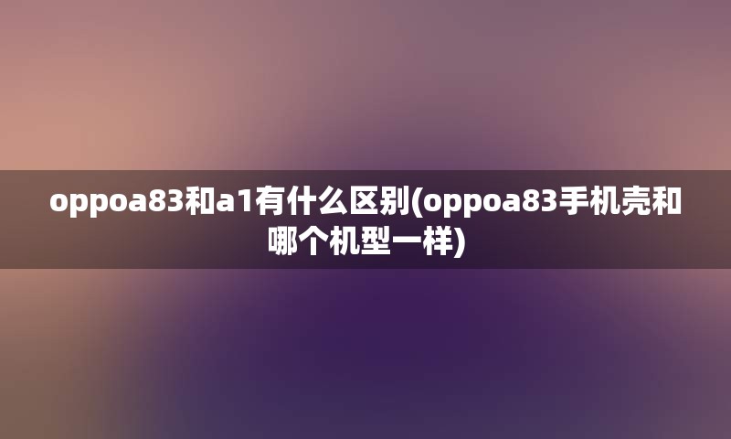 oppoa83和a1有什么区别(oppoa83手机壳和哪个机型一样)