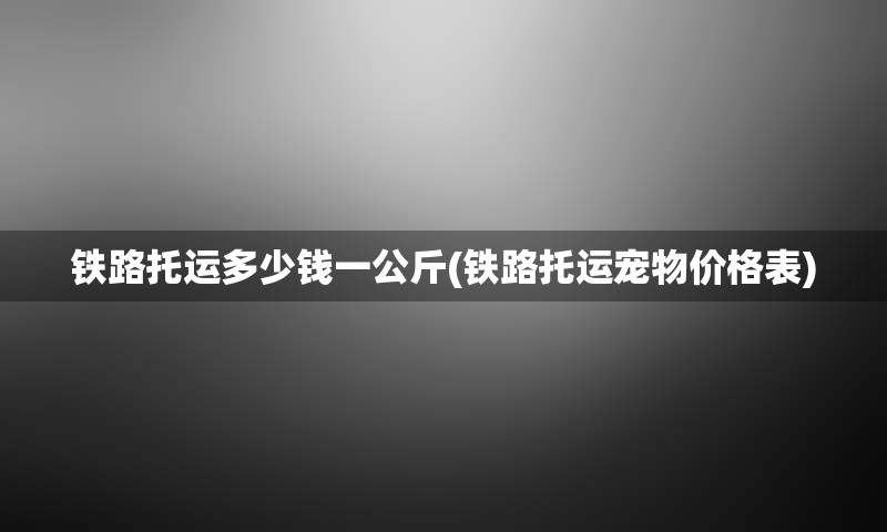 铁路托运多少钱一公斤(铁路托运宠物价格表)