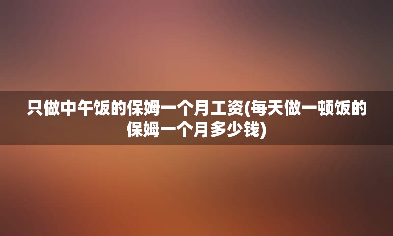 只做中午饭的保姆一个月工资(每天做一顿饭的保姆一个月多少钱)