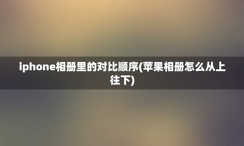 iphone相册里的对比顺序(苹果相册怎么从上往下)