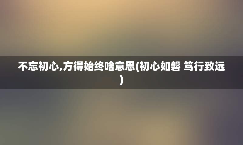 不忘初心,方得始终啥意思(初心如磐 笃行致远)