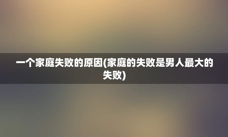 一个家庭失败的原因(家庭的失败是男人最大的失败)