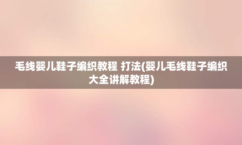 毛线婴儿鞋子编织教程 打法(婴儿毛线鞋子编织大全讲解教程)