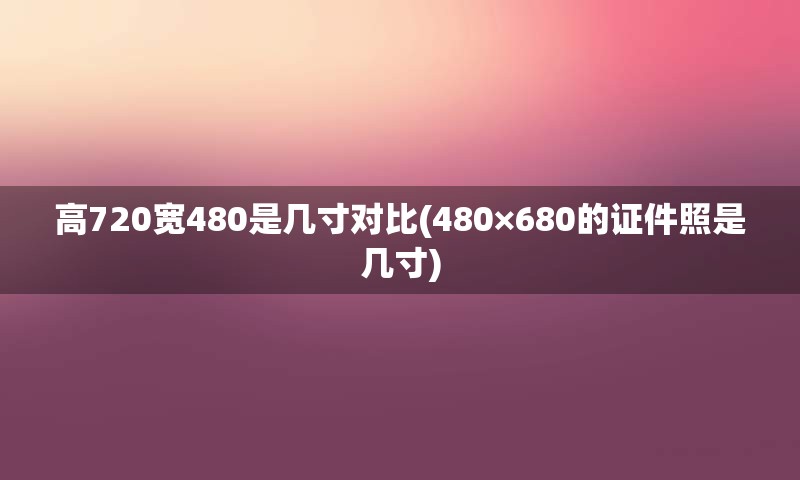 高720宽480是几寸对比(480×680的证件照是几寸)