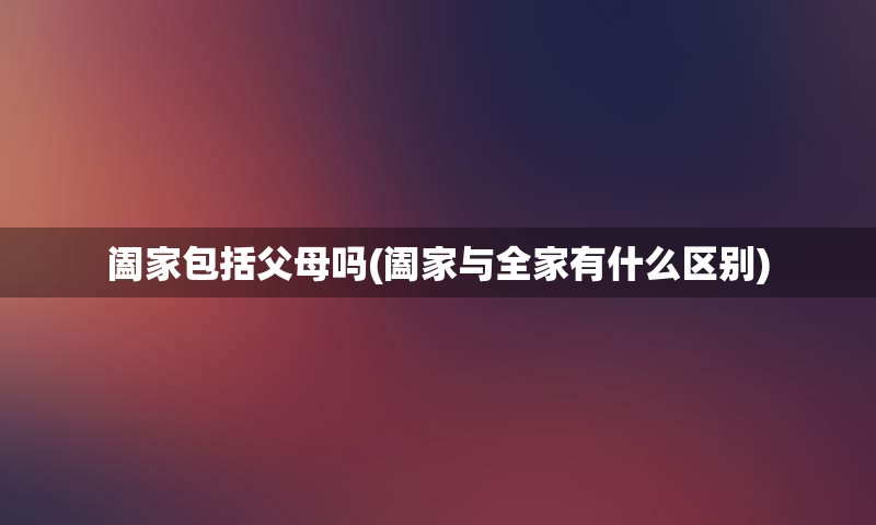 阖家包括父母吗(阖家与全家有什么区别)