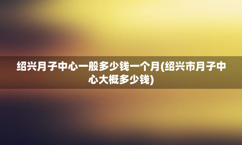 绍兴月子中心一般多少钱一个月(绍兴市月子中心大概多少钱)