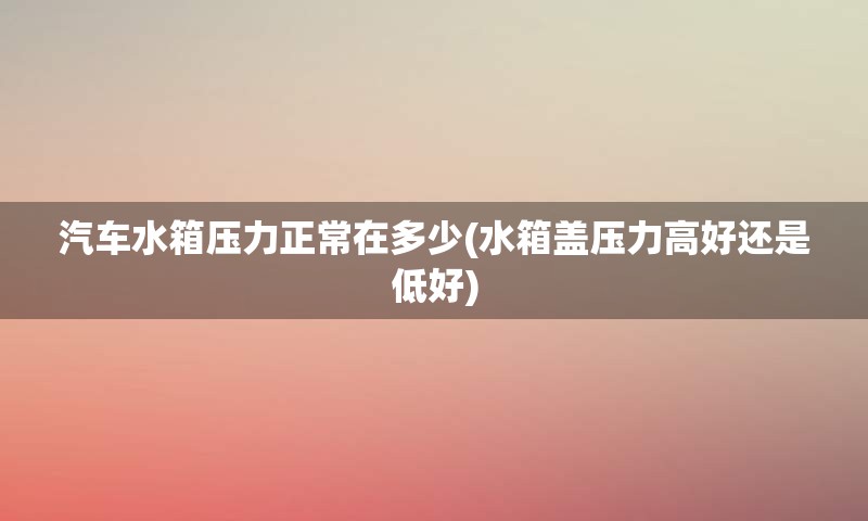 汽车水箱压力正常在多少(水箱盖压力高好还是低好)