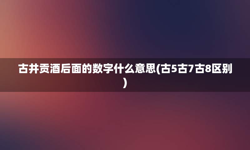 古井贡酒后面的数字什么意思(古5古7古8区别)